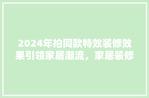 2024年拍同款特效装修效果引领家居潮流，家居装修新趋势