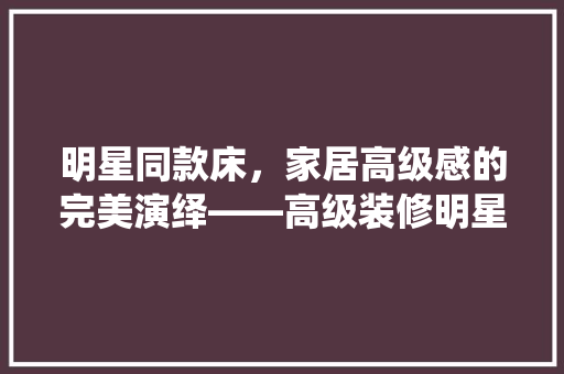明星同款床，家居高级感的完美演绎——高级装修明星同款床的魅力