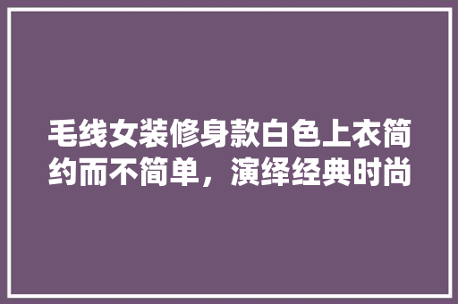 毛线女装修身款白色上衣简约而不简单，演绎经典时尚魅力