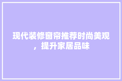 现代装修窗帘推荐时尚美观，提升家居品味