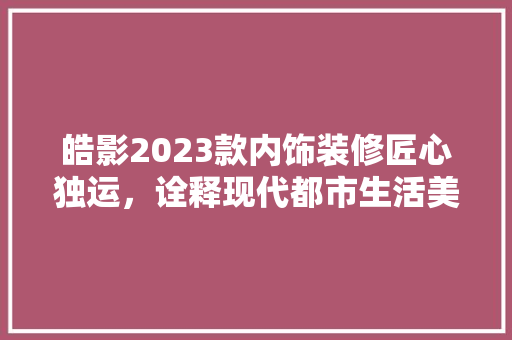 皓影2023款内饰装修匠心独运，诠释现代都市生活美学