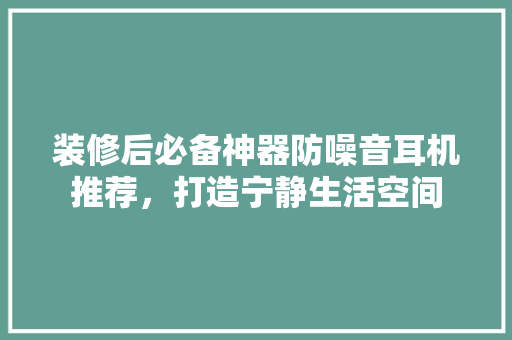 装修后必备神器防噪音耳机推荐，打造宁静生活空间