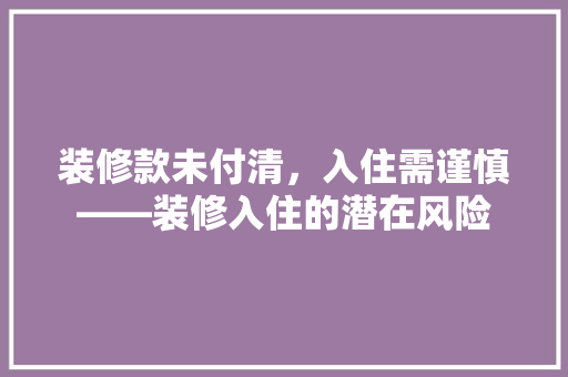 装修款未付清，入住需谨慎——装修入住的潜在风险